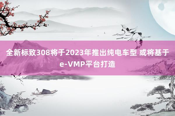 全新标致308将于2023年推出纯电车型 或将基于e-VMP平台打造