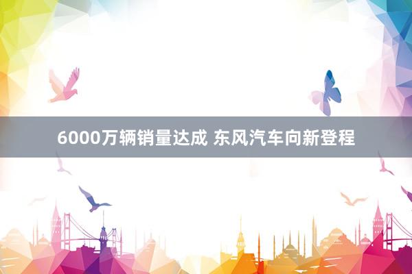 6000万辆销量达成 东风汽车向新登程