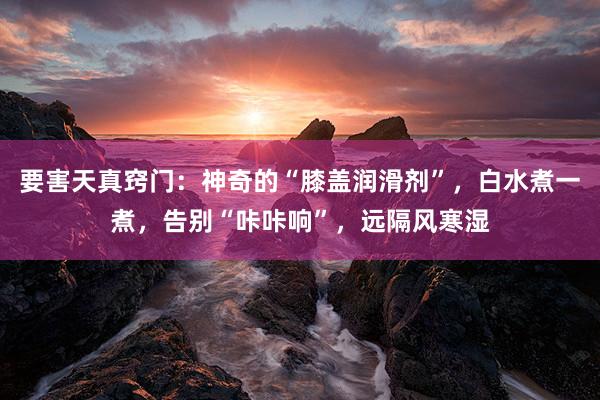 要害天真窍门：神奇的“膝盖润滑剂”，白水煮一煮，告别“咔咔响”，远隔风寒湿