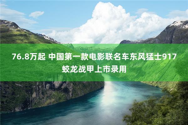 76.8万起 中国第一款电影联名车东风猛士917蛟龙战甲上市录用