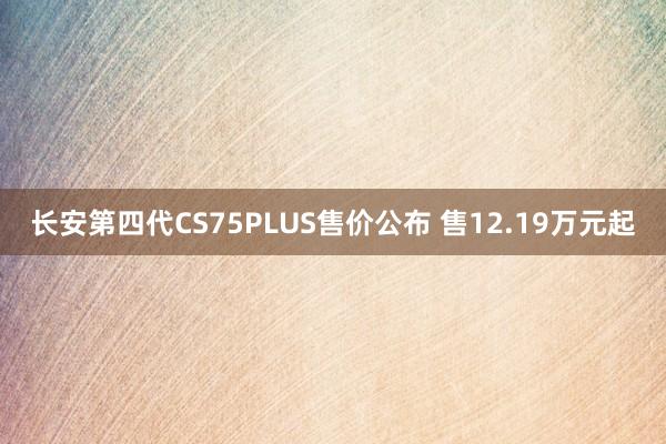 长安第四代CS75PLUS售价公布 售12.19万元起