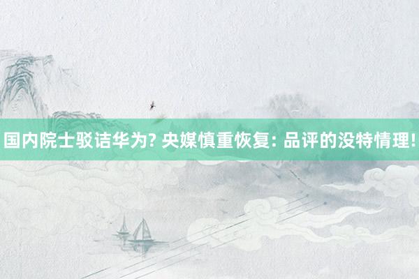 国内院士驳诘华为? 央媒慎重恢复: 品评的没特情理!