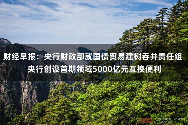 财经早报：央行财政部就国债贸易建树吞并责任组 央行创设首期领域5000亿元互换便利