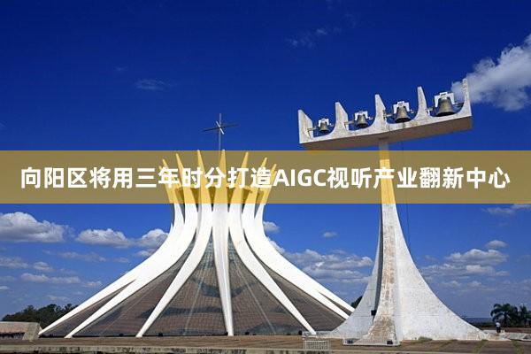 向阳区将用三年时分打造AIGC视听产业翻新中心