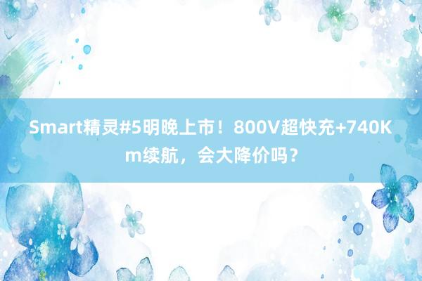 Smart精灵#5明晚上市！800V超快充+740Km续航，会大降价吗？