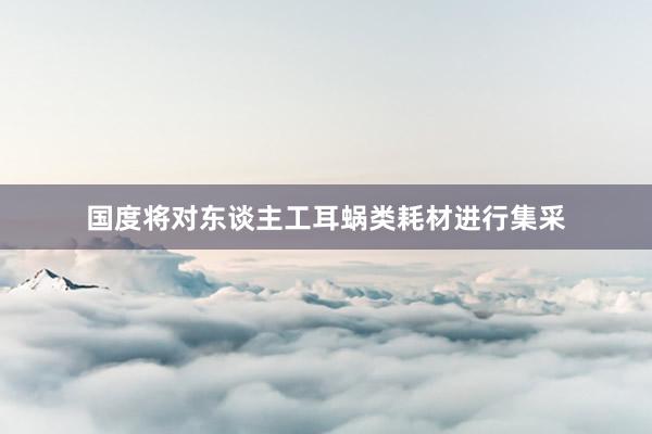 国度将对东谈主工耳蜗类耗材进行集采