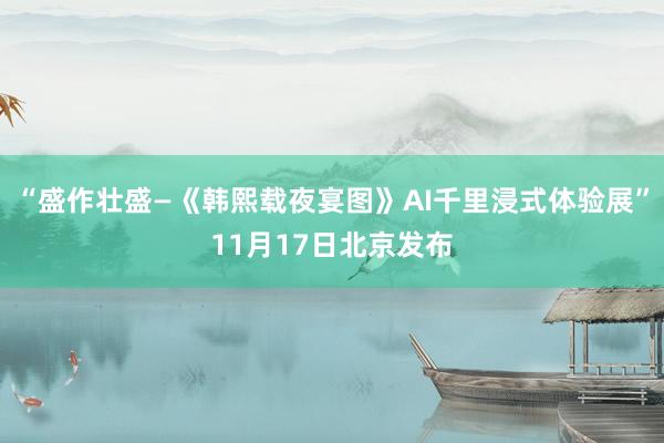 “盛作壮盛—《韩熙载夜宴图》AI千里浸式体验展”11月17日北京发布