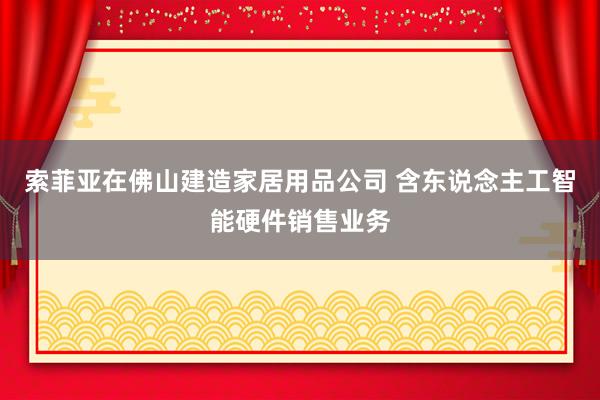 索菲亚在佛山建造家居用品公司 含东说念主工智能硬件销售业务