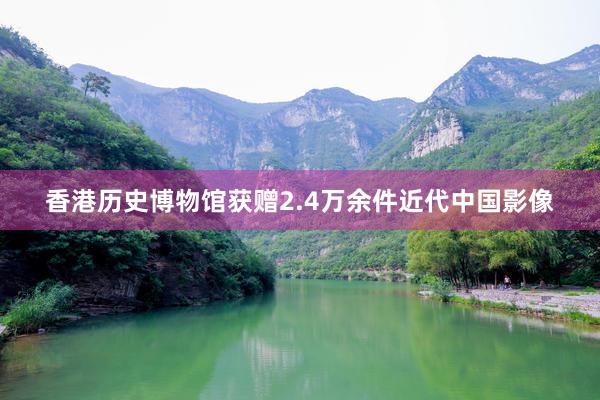 香港历史博物馆获赠2.4万余件近代中国影像