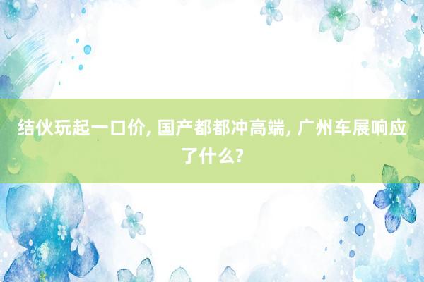 结伙玩起一口价, 国产都都冲高端, 广州车展响应了什么?
