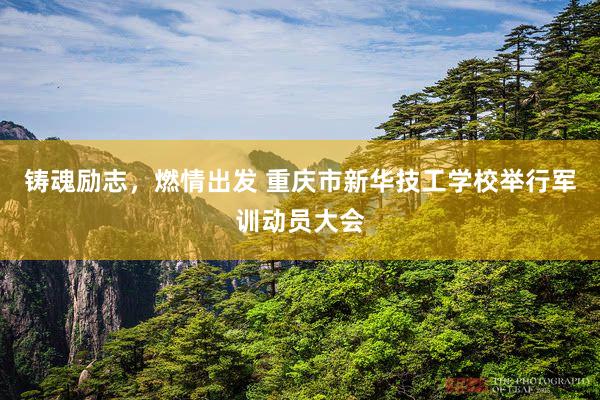 铸魂励志，燃情出发 重庆市新华技工学校举行军训动员大会