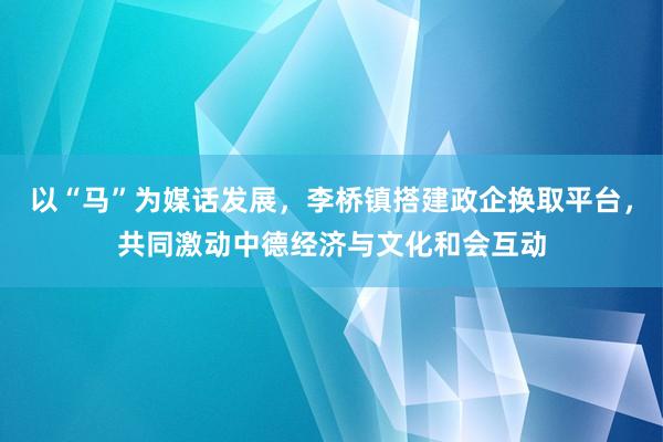 以“马”为媒话发展，李桥镇搭建政企换取平台，共同激动中德经济与文化和会互动