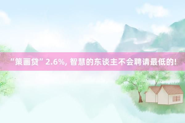 “策画贷”2.6%, 智慧的东谈主不会聘请最低的!