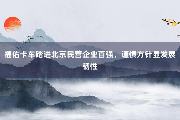 福佑卡车踏进北京民营企业百强，谨慎方针显发展韧性