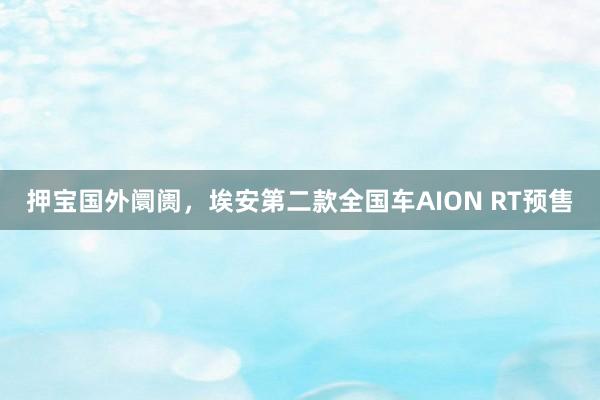 押宝国外阛阓，埃安第二款全国车AION RT预售