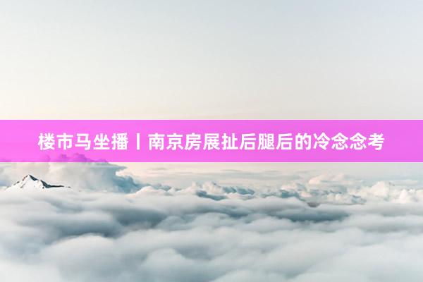 楼市马坐播丨南京房展扯后腿后的冷念念考