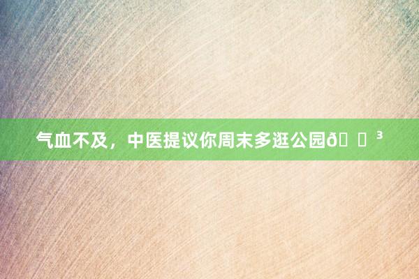 气血不及，中医提议你周末多逛公园🌳