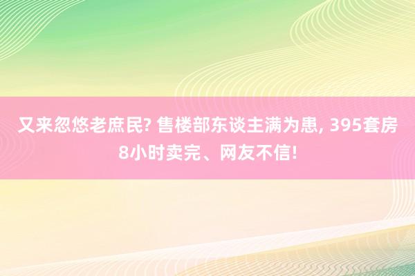 又来忽悠老庶民? 售楼部东谈主满为患, 395套房8小时卖完、网友不信!