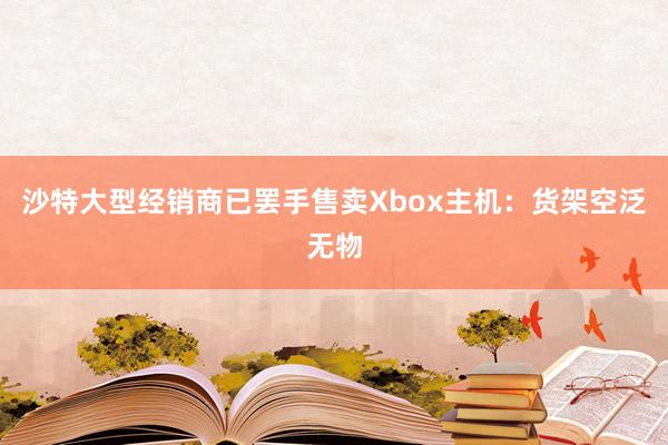 沙特大型经销商已罢手售卖Xbox主机：货架空泛无物