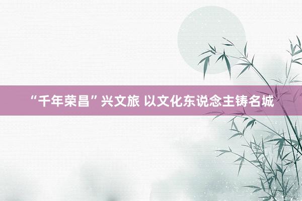 “千年荣昌”兴文旅 以文化东说念主铸名城