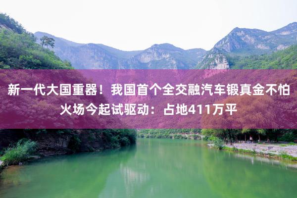 新一代大国重器！我国首个全交融汽车锻真金不怕火场今起试驱动：占地411万平