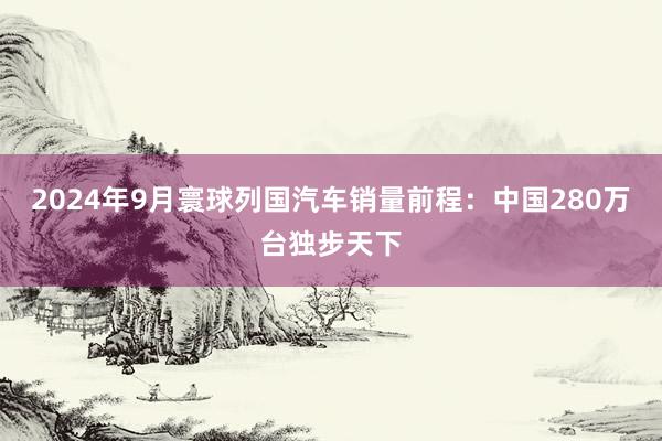 2024年9月寰球列国汽车销量前程：中国280万台独步天下